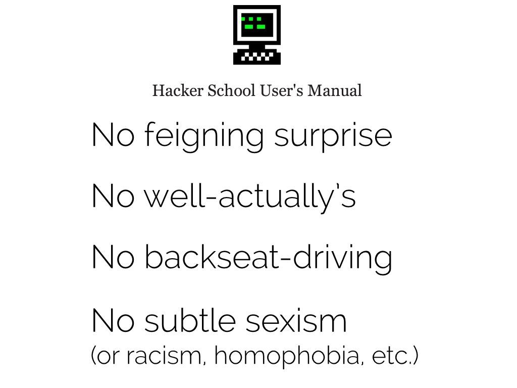 Hacker School User's Manual: no feigning surprise, no well-actuallys, no backseat-driving, no subtle sexism (or racism, homophobia, etc.).